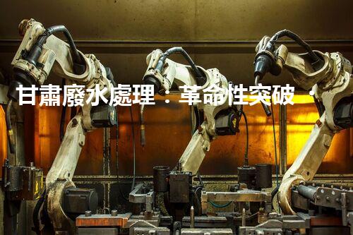 甘肅廢水處理：革命性突破！拯救地球之源，重塑生態(tài)奇跡？